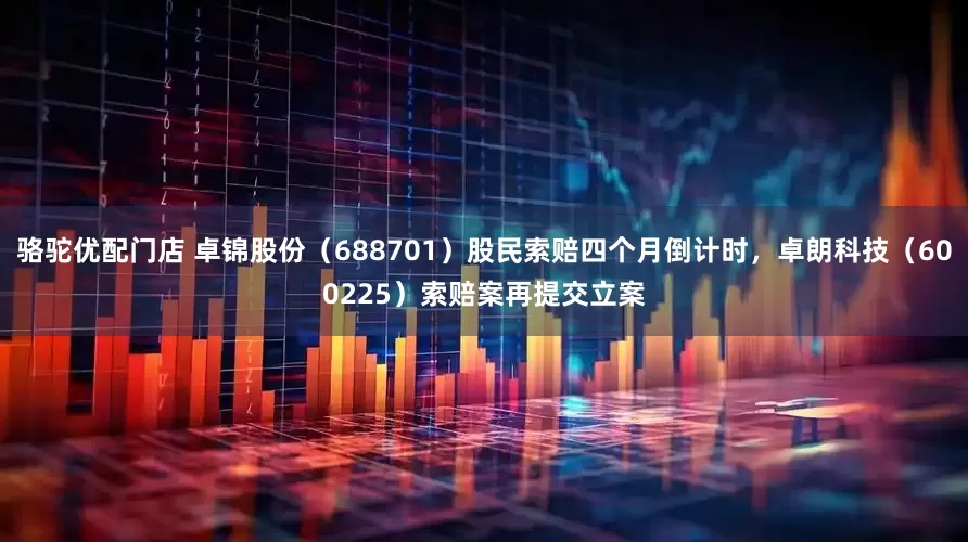 骆驼优配门店 卓锦股份（688701）股民索赔四个月倒计时，卓朗科技（600225）索赔案再提交立案