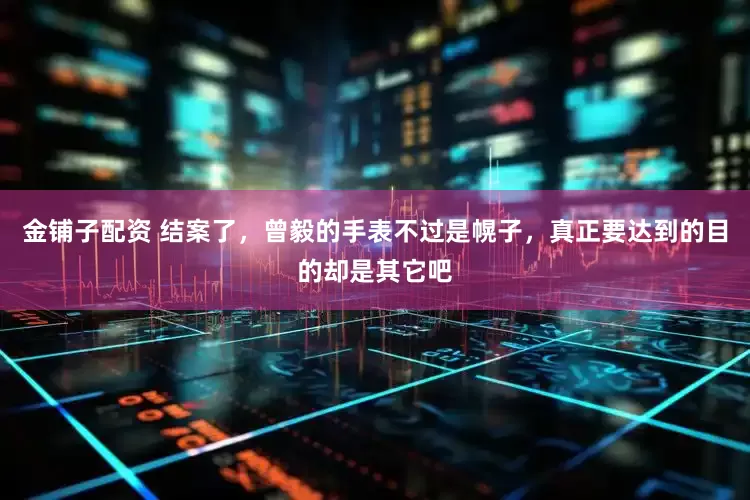 金铺子配资 结案了，曾毅的手表不过是幌子，真正要达到的目的却是其它吧