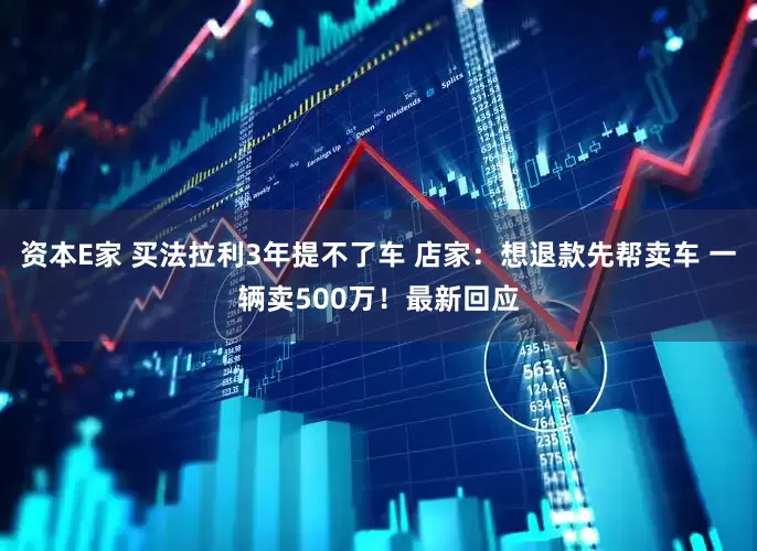 资本E家 买法拉利3年提不了车 店家：想退款先帮卖车 一辆卖500万！最新回应