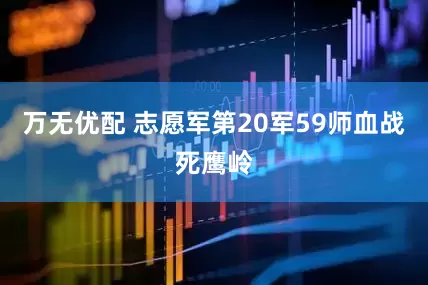 万无优配 志愿军第20军59师血战死鹰岭