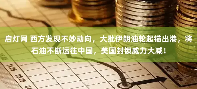 启灯网 西方发现不妙动向，大批伊朗油轮起锚出港，将石油不断运往中国，美国封锁威力大减！