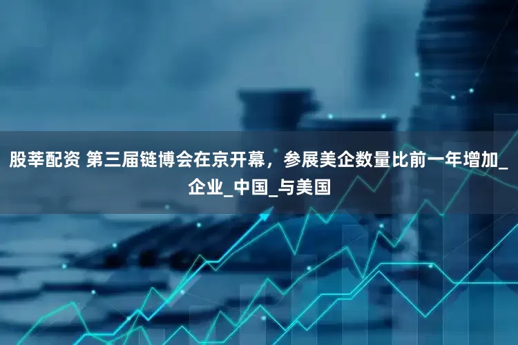 股莘配资 第三届链博会在京开幕，参展美企数量比前一年增加_企业_中国_与美国