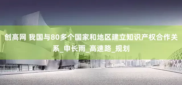 创高网 我国与80多个国家和地区建立知识产权合作关系_申长雨_高速路_规划