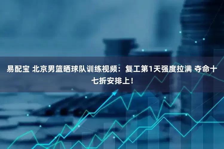 易配宝 北京男篮晒球队训练视频：复工第1天强度拉满 夺命十七折安排上！