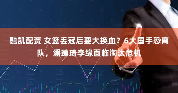 融凯配资 女篮丢冠后要大换血？6大国手恐离队，潘臻琦李缘面临淘汰危机