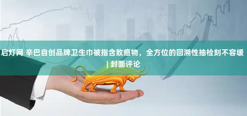启灯网 辛巴自创品牌卫生巾被指含致癌物，全方位的回溯性抽检刻不容缓 | 封面评论