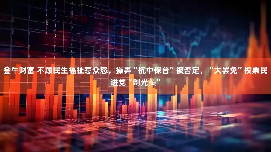 金牛财富 不顾民生福祉惹众怒，操弄“抗中保台”被否定，“大罢免”投票民进党“剃光头”