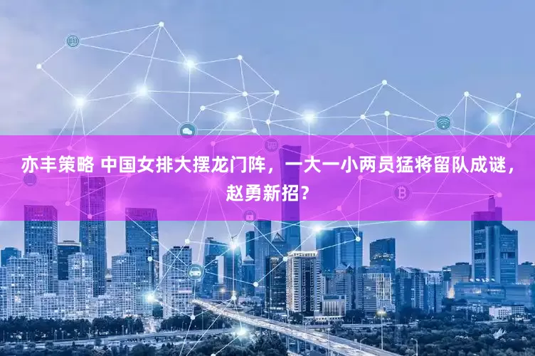 亦丰策略 中国女排大摆龙门阵，一大一小两员猛将留队成谜，赵勇新招？
