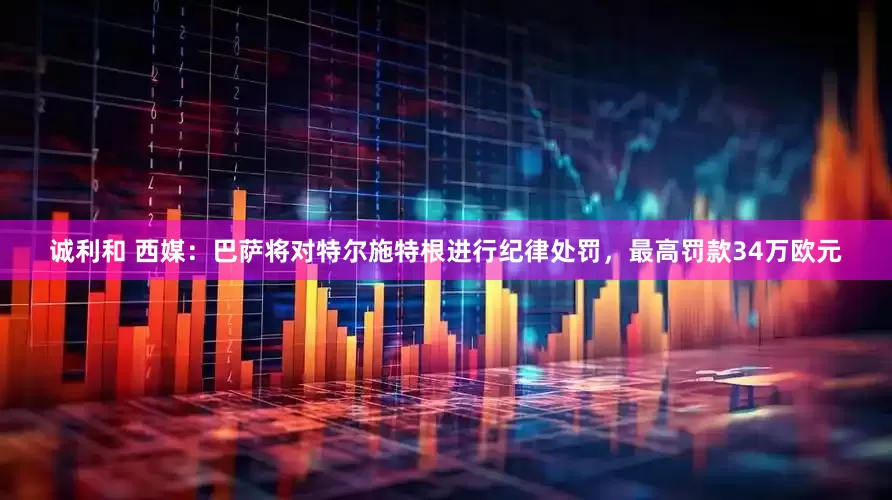 诚利和 西媒：巴萨将对特尔施特根进行纪律处罚，最高罚款34万欧元