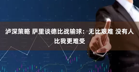 泸深策略 萨里谈德比战输球：无比艰难 没有人比我更难受