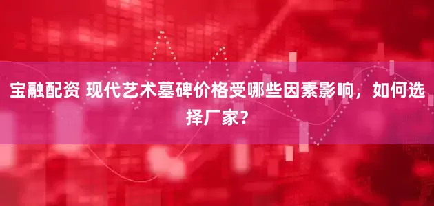 宝融配资 现代艺术墓碑价格受哪些因素影响，如何选择厂家？