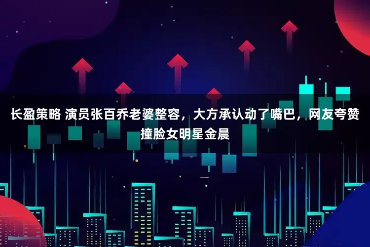 长盈策略 演员张百乔老婆整容，大方承认动了嘴巴，网友夸赞撞脸女明星金晨