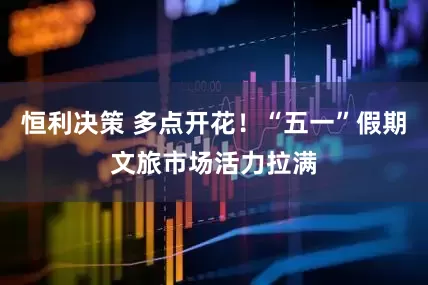 恒利决策 多点开花！“五一”假期文旅市场活力拉满